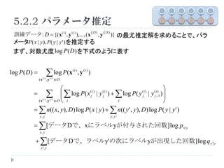 5.2.2 ѥ`ƶ
 Ӗǩ`: D = {( x (1) , y (1) ),..., (x , y
                                                              (D)   (D)
                                                                          )} ƶ뤳Ȥǡѥ
 `P( x | y ), P( y | y ' ) ƶ
 ޤȶ log P( D) ʽΤ褦˱


log P ( D ) =            log P(x         (i )
                                                 , y (i ) )
                ( x ( i ) , y ( i ) )D

                                     ?                                    ?
           =  ?  log P ( x j | y j ) +  log P ( y j | y j ?1 ) ?
                                     ?
                                         (i ) (i )              (i ) (i )
                                                                          ?
             ( x ( i ) , y ( i ) )D ? j           j                      ?
           =  n(( x, y ), D) log P( x | y ) +  n(( y ' , y ), D) log P( y | y ' )
                 x, y                                                     y, y'

           =  [ǩ`Dǡx˥٥y뤵줿] log p x| y
                 x, y

            +  [ǩ`Dǡ٥y'δΤ˥٥yF] log q y '| y
                  y ', y
 