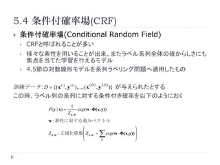5.4 _ʈ(CRF)
?   _ʈ(Conditional Random Field)
    ?   CRFȺФ뤳Ȥत
    ?   Ԥä뤳Ȥޤ٥ϵȫδ_餷ˤ
        򵱤ƤѧФǥ
    ?   4.5ΌΥǥϵХ٥󥰆}mä

Ӗǩ`: D = {( x (1) , y (1) ),..., (x
                                              (D)        (D)
                                                    ,y         )} 뤨줿Ȥ
Εr٥ФϵФˌ_ʤ¤Τ褦ˤ
                                 1
                 P ( y | x) =           exp(w ? (x, y))
                                Z x,w
                 w : Ԥˌؤߥ٥ȥ
                                ?                                             ?
                 Z x,w   : ҎS? Z x, w =
                                ?                           exp(w ? (x, y)) ?
                                                                              ?
                                ?                        y                    ?
 