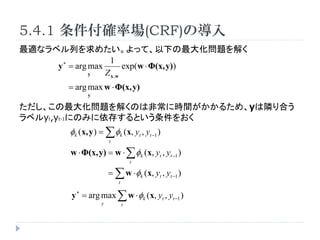 5.4.1 _ʈ(CRF)Ό
mʥ٥Ф᤿äơ¤󻯆}⤯
                    1
     y ? = arg max       exp(w ? (x, y))
               y   Z x,w
        = arg max w ? (x, y)
               y

󻯆}⤯ΤϷǳ˕rg뤿ᡢyOϤ
٥yt,yt-1ˤΤߤ椹Ȥ򤪤
         k (x, y ) =  k (x, yt , yt ?1 )
                        t

         w ? (x, y) = w ?  k (x, yt , yt ?1 )
                                    t

                        =  w ? k (x, yt , yt ?1 )
                            t

         y ? = arg max  w ? k (x, yt , yt ?1 )
                    y           t
 