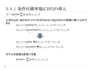 5.4.1 _ʈ(CRF)Ό
y ? = arg max  w ? k (x, yt , yt ?1 )
          y           t

ʽʤСw֤äƤViterbi AlgorithmǸ٤˽⤯Ȥ

              t ( j , y j ) = max[log P( x j , y j | x j ?1 , y j ?1 ) + t ( j ? 1, y j ?1 )]
                              y j ?1

              s ( j , y j ) = arg max[log P( x j , y j | x j ?1 , y j ?1 ) + t ( j ? 1, y j ?1 )]
                                    y j ?1




              t ( j , y j ) = max[w ? (x, y j , y j ?1 ) + t ( j ? 1, y j ?1 )]
                              y j ?1

              s ( j , y j ) = arg max[w ? (x, y j , y j ?1 ) + t ( j ? 1, y j ?1 )]
                                    y j ?1



ǥΒפ˿
          k (x, y ) =  k (x, yt , yt ?1 , yt ? 2 )
                                t
 