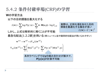 5.4.2 _ʈ(CRF)ѧ
Wѧ
¤Ŀv󻯤

  L(w ) =    log P(y | x) =  w ? (x, y) ? log Z
                 D                        D
                                                                        x,w
                                                                                     gHϡt헤ӤĿ
                                                                                     vmϤत
                                                                                            L(w ) ? C | w | 2
ʽϽĤ˽⤯Ȥ
䷨(1.2.2)ä루ʥ˥`ȥ󷨤_ʵĹ䷨ä䤹

      w new = w old + ? w L(w old )
                          ?                                                      ?
 ? w L(w   old
                 )=      ?  ( x (i ) , y (i ) ) ?
                          ?                              P ( y | x ) ( x , y ) ?
                                                                 (i )         (i )
                                                                                 ?
                      D   ?                           y                          ?

                      ϵХ٥󥰤ǤyνMߺϤ碌ǡ
                           P(y|x)Ӌ㲻
 