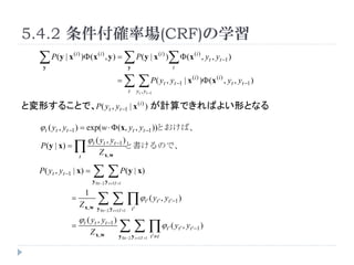 5.4.2 _ʈ(CRF)ѧ
   P ( y | x ) ( x , y ) =  P ( y | x )  ( x , y , y )
     y
                    (i )          (i )

                                                         y
                                                                                (i )

                                                                                             t
                                                                                                          (i )
                                                                                                                  t    t ?1


                                                =       P( y , y
                                                         t        yt , yt ?1
                                                                                    t        t ?1     | x (i ) ) (x (i ) , yt , yt ?1 )


ȉΤ뤳ȤǡP( yt , yt ?1 | x (i ) ) ӋǤФ褤ΤȤʤ

    ? t ( yt , yt ?1 ) = exp( w ?  (x, yt , yt ?1 ))ȤС
                         ? t ( yt , yt ?1 )
     P ( y | x) =     t
                                   Z x,w
                                                      ȕΤǡ


    P( yt , yt ?1 | x) =          P ( y | x)
                               y 0:t ?2 y t +1:T +1


                                    ? ( y , y
                           1
                =                                                      t'      t'        t '?1 )
                       Z x, w     y 0:t ?2 y t +1:T +1       t'

                       ? t ( yt , yt ?1 )
                =
                               Z x, w              ? ( y , y
                                                 y 0:t ?2 y t +1:T +1 t ' t
                                                                                        t'       t'     t '?1 )
 
