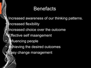 Benefacts

Increased awareness of our thinking patterns.

Increased flexibility

Increased choice over the outcome

Effective self maangement

Influencing people

Achieving the desired outcomes

Easy change management
 