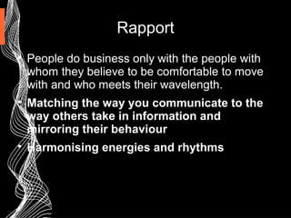Rapport

People do business only with the people with
whom they believe to be comfortable to move
with and who meets their wavelength.

Matching the way you communicate to the
way others take in information and
mirroring their behaviour

Harmonising energies and rhythms
 
