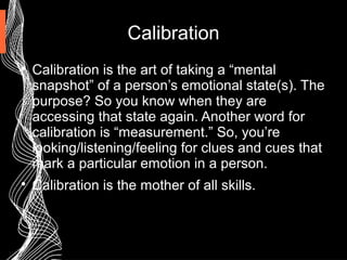 Calibration

Calibration is the art of taking a “mental
snapshot” of a person’s emotional state(s). The
purpose? So you know when they are
accessing that state again. Another word for
calibration is “measurement.” So, you’re
looking/listening/feeling for clues and cues that
mark a particular emotion in a person.

Calibration is the mother of all skills.
 