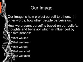 Our Image

Our Image is how project ourself to others. In
other words, how other people perceive us.

How we present ourself is based on our beliefs,
thoughts and behavior which is influenced by
the five senses:

What we see

What we hear

What we feel

What we smell

What we taste
 