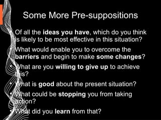 Some More Pre-suppositions

Of all the ideas you have, which do you think
is likely to be most effective in this situation?

What would enable you to overcome the
barriers and begin to make some changes?

What are you willing to give up to achieve
this?

What is good about the present situation?

What could be stopping you from taking
action?

What did you learn from that?
 