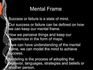 Mental Frame

Success or failure is a state of mind.

Our success or failure can be defined on how
we can keep our mental frame.

How we perceive things and keep our
experiences in the form of maps.

If we can have understanding of the mental
frame, we can model the mind to achieve
success.

Modeling is the process of adopting the
behavior, languages, strategies and beliefs or
another person.
 