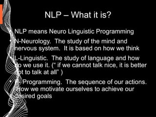 NLP – What it is?

NLP means Neuro Linguistic Programming

N-Neurology. The study of the mind and
nervous system. It is based on how we think

L-Linguistic. The study of language and how
do we use it. (“ if we cannot talk nice, it is better
not to talk at all” )

P- Programming. The sequence of our actions.
How we motivate ourselves to achieve our
desired goals
 