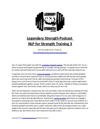 Legendary Strength Podcast
NLP for Strength Training 3
Get this podcast on iTunes at:
http://legendarystrength.com/go/podcast
Hey, it’s Logan Christopher here with the Legendary Strength podcast. This episode will be Part 3 in our
series on using neurolinguistic programming for strength training purposes. I’m going to have a little bit
of a shorter episode today but it’s jam-packed with some very cool stuff that is going to help you out.
I’m going to start out with a story. In the last episode, we talked a whole bunch about limiting beliefs
and this is one area which is great to focus in on because these beliefs will hold you back from getting
where you want to go and it can be really interesting seeing where they show up. So as part of this
thing, just as a sort of way to have fun at the NLP U that I’m attending, they have a special night where
basically people get together, groups. There’s a talent show. Of course, I decided to bring my strongman
talents together and I do a bunch of feats which are really easy for me to do.
There was one thing that I wanted to do that I was somewhat unsure of and that was pointing off a back
flip. Now I can easily do a back flip just about anywhere anytime however that's always in comfortable
shorts and barefoot and I feel very comfortable doing that. However for me, even small changes to an
exercise can make it dramatically different. A while back, I wrote an article about how just changing a
foot position and trying to do a back flip from there made it much harder to do, even just a little bit at a
time. So I was actually in shoes and jeans when I wanted to pull off this back flip and I realized that I had
the limiting belief around this, that I couldn’t really do it safely in this. By having just shoes on, it adds
weight to the exercise, especially with the lever because you’re pulling your legs over and jeans aren’t as
flexible so you don’t feel as free in the movement to be able to do it.
Copyright © 2013 LegendaryStrength.com All Rights Reserved
 