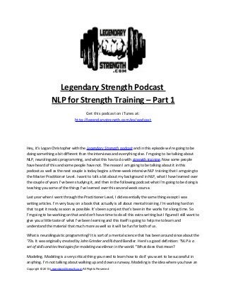 Legendary Strength Podcast
NLP for Strength Training – Part 1
Get this podcast on iTunes at:
http://legendarystrength.com/go/podcast
Hey, it’s Logan Christopher with the Legendary Strength podcast and in this episode we’re going to be
doing something a bit different than the interviews and everything else. I’m going to be talking about
NLP, neurolinguistic programming, and what this has to do with strength training. Now some people
have heard of this and some people have not. The reason I am going to be talking about it in this
podcast as well as the next couple is today begins a three-week intensive NLP training that I am going to
the Master Practitioner Level. I want to talk a bit about my background in NLP, what I have learned over
the couple of years I’ve been studying it, and then in the following podcast what I’m going to be doing is
teaching you some of the things I’ve learned over this several week course.
Last year when I went through the Practitioner Level, I did essentially the same thing except I was
writing articles. I’m very busy on a book that actually is all about mental training. I’m working hard on
that to get it ready as soon as possible. It’s been a project that’s been in the works for a long time. So
I’m going to be working on that and don’t have time to do all this extra writing but I figured I still want to
give you a little taste of what I’ve been learning and this itself is going to help me to learn and
understand the material that much more as well so it will be fun for both of us.
What is neurolinguistic programming? It is sort of a mental science that has been around since about the
‘70s. It was originally created by John Grinder and Richard Bandler. Here’s a good definition: “NLP is a
set of skills and technologies for modeling excellence in the world.” What does that mean?
Modeling. Modeling is a very critical thing you need to learn how to do if you want to be successful in
anything. I’m not talking about walking up and down a runway. Modeling is the idea where you have an
Copyright © 2013 LegendaryStrength.com All Rights Reserved
 