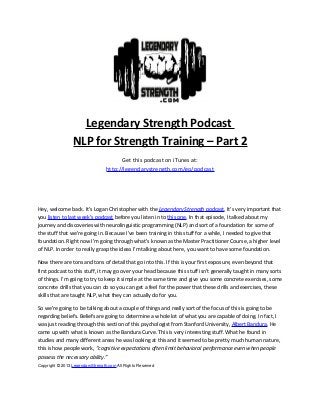 Legendary Strength Podcast
NLP for Strength Training – Part 2
Get this podcast on iTunes at:
http://legendarystrength.com/go/podcast
Hey, welcome back. It’s Logan Christopher with the Legendary Strength podcast. It’s very important that
you listen to last week’s podcast before you listen in to this one. In that episode, I talked about my
journey and discoveries with neurolinguistic programming (NLP) and sort of a foundation for some of
the stuff that we’re going in. Because I've been training in this stuff for a while, I needed to give that
foundation. Right now I’m going through what’s known as the Master Practitioner Course, a higher level
of NLP. In order to really grasp the ideas I’m talking about here, you want to have some foundation.
Now there are tons and tons of detail that go into this. If this is your first exposure, even beyond that
first podcast to this stuff, it may go over your head because this stuff isn’t generally taught in many sorts
of things. I’m going to try to keep it simple at the same time and give you some concrete exercises, some
concrete drills that you can do so you can get a feel for the power that these drills and exercises, these
skills that are taught NLP, what they can actually do for you.
So we’re going to be talking about a couple of things and really sort of the focus of this is going to be
regarding beliefs. Beliefs are going to determine a whole lot of what you are capable of doing. In fact, I
was just reading through this section of this psychologist from Stanford University, Albert Bandura. He
came up with what is known as the Bandura Curve. This is very interesting stuff. What he found in
studies and many different areas he was looking at this and it seemed to be pretty much human nature,
this is how people work, “cognitive expectations often limit behavioral performance even when people
possess the necessary ability.”
Copyright © 2013 LegendaryStrength.com All Rights Reserved
 