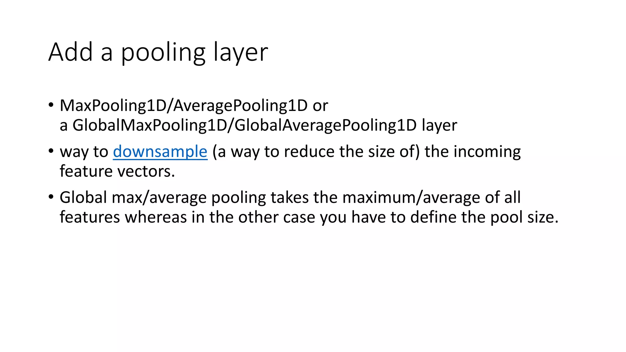 Add a pooling layer
• MaxPooling1D/AveragePooling1D or
a GlobalMaxPooling1D/GlobalAveragePooling1D layer
• way to downsample (a way to reduce the size of) the incoming
feature vectors.
• Global max/average pooling takes the maximum/average of all
features whereas in the other case you have to define the pool size.
 