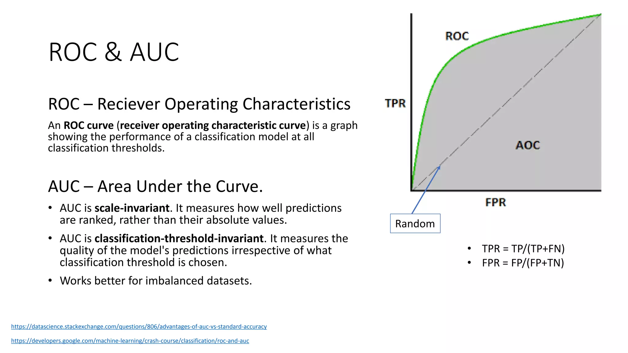 ROC & AUC
ROC – Reciever Operating Characteristics
An ROC curve (receiver operating characteristic curve) is a graph
showing the performance of a classification model at all
classification thresholds.
AUC – Area Under the Curve.
• AUC is scale-invariant. It measures how well predictions
are ranked, rather than their absolute values.
• AUC is classification-threshold-invariant. It measures the
quality of the model's predictions irrespective of what
classification threshold is chosen.
• Works better for imbalanced datasets.
https://developers.google.com/machine-learning/crash-course/classification/roc-and-auc
• TPR = TP/(TP+FN)
• FPR = FP/(FP+TN)
Random
https://datascience.stackexchange.com/questions/806/advantages-of-auc-vs-standard-accuracy
 