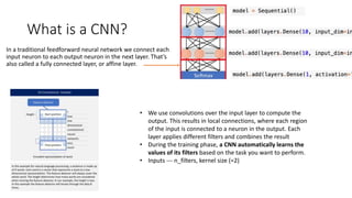 What is a CNN?
In a traditional feedforward neural network we connect each
input neuron to each output neuron in the next layer. That’s
also called a fully connected layer, or affine layer.
• We use convolutions over the input layer to compute the
output. This results in local connections, where each region
of the input is connected to a neuron in the output. Each
layer applies different filters and combines the result
• During the training phase, a CNN automatically learns the
values of its filters based on the task you want to perform.
• Inputs --- n_filters, kernel size (=2)
 