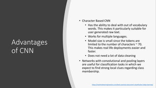Advantages
of CNN
• Character Based CNN
• Has the ability to deal with out of vocabulary
words. This makes it particularly suitable for
user generated raw text.
• Works for multiple languages.
• Model size is small since the tokens are
limited to the number of characters ~ 70.
This makes real life deployments easier and
faster.
• Does not need a lot of data cleaning
• Networks with convolutional and pooling layers
are useful for classification tasks in which we
expect to find strong local clues regarding class
membership.
https://machinelearningmastery.com/best-practices-document-classification-deep-learning/
 