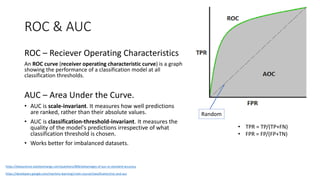 ROC & AUC
ROC – Reciever Operating Characteristics
An ROC curve (receiver operating characteristic curve) is a graph
showing the performance of a classification model at all
classification thresholds.
AUC – Area Under the Curve.
• AUC is scale-invariant. It measures how well predictions
are ranked, rather than their absolute values.
• AUC is classification-threshold-invariant. It measures the
quality of the model's predictions irrespective of what
classification threshold is chosen.
• Works better for imbalanced datasets.
https://developers.google.com/machine-learning/crash-course/classification/roc-and-auc
• TPR = TP/(TP+FN)
• FPR = FP/(FP+TN)
Random
https://datascience.stackexchange.com/questions/806/advantages-of-auc-vs-standard-accuracy
 