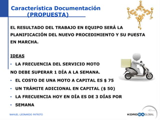 Característica Documentación
(PROPUESTA)
EL RESULTADO DEL TRABAJO EN EQUIPO SERÁ LA
PLANIFICACIÓN DEL NUEVO PROCEDIMIENTO Y SU PUESTA
EN MARCHA.
IDEAS
• LA FRECUENCIA DEL SERVICIO MOTO
NO DEBE SUPERAR 1 DÍA A LA SEMANA.
• EL COSTO DE UNA MOTO A CAPITAL ES $ 75
• UN TRÁMITE ADICIONAL EN CAPITAL ($ 50)
• LA FRECUENCIA HOY EN DÍA ES DE 3 DÍAS POR
• SEMANA
NAHUEL LEONARDO PATRITO
 