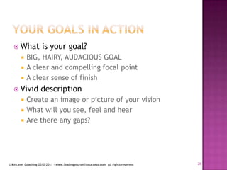 Your goals in actionWhat is your goal?BIG, HAIRY, AUDACIOUS GOALA clear and compelling focal pointA clear sense of finishVivid descriptionCreate an image or picture of your visionWhat will you see, feel and hearAre there any gaps?26