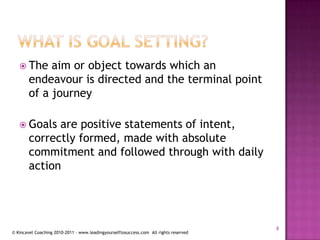 What is goal setting?The aim or object towards which an endeavour is directed and the terminal point of a journeyGoals are positive statements of intent, correctly formed, made with absolute commitment and followed through with daily action8