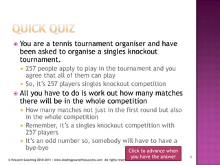 Quick quizYou are a tennis tournament organiser and have been asked to organise a singles knockout tournament.257 people apply to play in the tournament and you agree that all of them can playSo, it’s 257 players singles knockout competitionAll you have to do is work out how many matches there will be in the whole competitionHow many matches not just in the first round but also in the whole competitionRemember, it’s a singles knockout competition with 257 playersIt’s an odd number so, somebody will have to have a bye-byeClick to advance when you have the answer9
