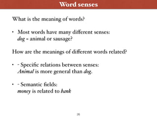 Word senses
What is the meaning of words?
• Most words have many diﬀerent senses: 
dog = animal or sausage?
How are the meanings of diﬀerent words related?
• - Speciﬁc relations between senses: 
Animal is more general than dog.
• - Semantic ﬁelds: 
money is related to bank
26
 
