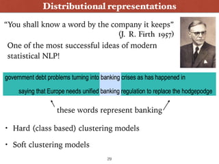 Distributional representations
“You shall know a word by the company it keeps” 
(J. R. Firth 1957)
One of the most successful ideas of modern
statistical NLP!
these words represent banking
• Hard (class based) clustering models
• Soft clustering models
29
 