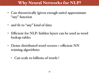 • Can theoretically (given enough units) approximate
“any” function
• and ﬁt to “any” kind of data
• Eﬃcient for NLP: hidden layers can be used as word
lookup tables
• Dense distributed word vectors + eﬃcient NN
training algorithms:
• Can scale to billions of words !
Why Neural Networks for NLP?
36
 