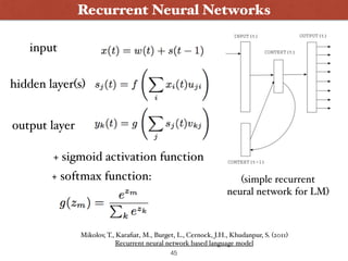 45
Recurrent Neural Networks
(simple recurrent  
neural network for LM)
input
hidden layer(s)
output layer
+ sigmoid activation function
+ softmax function:
Mikolov, T., Karaﬁat, M., Burget, L., Cernock, J.H., Khudanpur, S. (2011) 
Recurrent neural network based language model
 