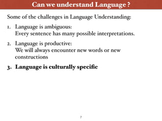 Can we understand Language ?
1. Language is ambiguous: 
Every sentence has many possible interpretations.
2. Language is productive: 
We will always encounter new words or new
constructions
3. Language is culturally speciﬁc
Some of the challenges in Language Understanding:
7
 
