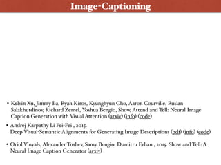 Image-Captioning
• Andrej Karpathy Li Fei-Fei , 2015.  
Deep Visual-Semantic Alignments for Generating Image Descriptions (pdf) (info) (code)
• Oriol Vinyals, Alexander Toshev, Samy Bengio, Dumitru Erhan , 2015. Show and Tell: A
Neural Image Caption Generator (arxiv)
• Kelvin Xu, Jimmy Ba, Ryan Kiros, Kyunghyun Cho, Aaron Courville, Ruslan
Salakhutdinov, Richard Zemel, Yoshua Bengio, Show, Attend and Tell: Neural Image
Caption Generation with Visual Attention (arxiv) (info) (code)
 