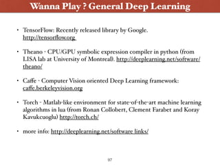 • TensorFlow: Recently released library by Google.  
http://tensorﬂow.org
• Theano - CPU/GPU symbolic expression compiler in python (from
LISA lab at University of Montreal). http://deeplearning.net/software/
theano/
• Caﬀe - Computer Vision oriented Deep Learning framework:
caﬀe.berkeleyvision.org
• Torch - Matlab-like environment for state-of-the-art machine learning
algorithms in lua (from Ronan Collobert, Clement Farabet and Koray
Kavukcuoglu) http://torch.ch/
• more info: http://deeplearning.net/software links/
Wanna Play ? General Deep Learning
97
 