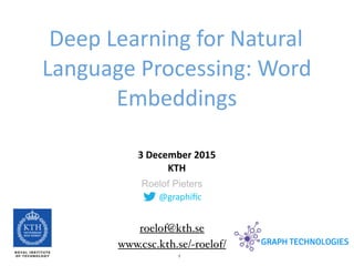 1
@graphiﬁc
Roelof Pieters
Deep	
  Learning	
  for	
  Natural	
  
Language	
  Processing:	
  Word	
  
Embeddings
3	
  December	
  2015	
   
KTH
www.csc.kth.se/~roelof/
roelof@kth.se
 