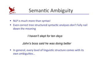 SemanEc	
  Ambiguity	
  
§ NLP	
  is	
  much	
  more	
  than	
  syntax!	
  
§ Even	
  correct	
  tree	
  structured	
  syntacEc	
  analyses	
  don’t	
  fully	
  nail	
  
down	
  the	
  meaning	
  
§ In	
  general,	
  every	
  level	
  of	
  linguisEc	
  structure	
  comes	
  with	
  its	
  
own	
  ambiguiEes…	
  
I haven’t slept for ten days
John’s boss said he was doing better
 