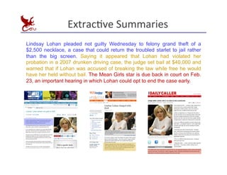 ExtracEve	
  Summaries
	
  
Lindsay Lohan pleaded not guilty Wednesday to felony grand theft of a
$2,500 necklace, a case that could return the troubled starlet to jail rather
than the big screen. Saying it appeared that Lohan had violated her
probation in a 2007 drunken driving case, the judge set bail at $40,000 and
warned that if Lohan was accused of breaking the law while free he would
have her held without bail. The Mean Girls star is due back in court on Feb.
23, an important hearing in which Lohan could opt to end the case early.
 