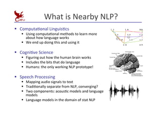 What	
  is	
  Nearby	
  NLP?	
  
§ ComputaEonal	
  LinguisEcs	
  
§ Using	
  computaEonal	
  methods	
  to	
  learn	
  more	
  
about	
  how	
  language	
  works	
  
§ We	
  end	
  up	
  doing	
  this	
  and	
  using	
  it	
  
§ CogniEve	
  Science	
  
§ Figuring	
  out	
  how	
  the	
  human	
  brain	
  works	
  
§ Includes	
  the	
  bits	
  that	
  do	
  language	
  
§ Humans:	
  the	
  only	
  working	
  NLP	
  prototype!	
  
§ Speech	
  Processing	
  
§ Mapping	
  audio	
  signals	
  to	
  text	
  
§ TradiEonally	
  separate	
  from	
  NLP,	
  converging?	
  
§ Two	
  components:	
  acousEc	
  models	
  and	
  language	
  
models	
  
§ Language	
  models	
  in	
  the	
  domain	
  of	
  stat	
  NLP	
  
 