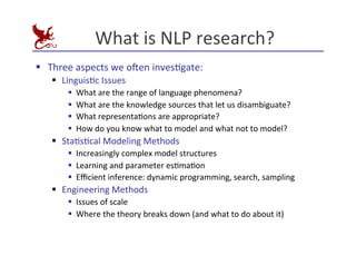 What	
  is	
  NLP	
  research?	
  
§ Three	
  aspects	
  we	
  o^en	
  invesEgate:	
  
§ LinguisEc	
  Issues	
  
§ What	
  are	
  the	
  range	
  of	
  language	
  phenomena?	
  
§ What	
  are	
  the	
  knowledge	
  sources	
  that	
  let	
  us	
  disambiguate?	
  
§ What	
  representaEons	
  are	
  appropriate?	
  
§ How	
  do	
  you	
  know	
  what	
  to	
  model	
  and	
  what	
  not	
  to	
  model?	
  
§ StaEsEcal	
  Modeling	
  Methods	
  
§ Increasingly	
  complex	
  model	
  structures	
  
§ Learning	
  and	
  parameter	
  esEmaEon	
  
§ Eﬃcient	
  inference:	
  dynamic	
  programming,	
  search,	
  sampling	
  
§ Engineering	
  Methods	
  
§ Issues	
  of	
  scale	
  
§ Where	
  the	
  theory	
  breaks	
  down	
  (and	
  what	
  to	
  do	
  about	
  it)	
  
 
