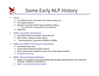 Some	
  Early	
  NLP	
  History	
  
§ 1950’s:	
  
§ FoundaEonal	
  work:	
  automata,	
  informaEon	
  theory,	
  etc.	
  
§ First	
  speech	
  systems	
  
§ Machine	
  translaEon	
  (MT)	
  hugely	
  funded	
  by	
  military	
  
§ Toy	
  models:	
  MT	
  using	
  basically	
  word-­‐subsEtuEon	
  
§ OpEmism!	
  
§ 1960’s	
  and	
  1970’s:	
  NLP	
  Winter	
  
§ Bar-­‐Hillel	
  (FAHQT)	
  and	
  ALPAC	
  reports	
  kills	
  MT	
  
§ Work	
  shi^s	
  to	
  deeper	
  models,	
  syntax	
  
§ …	
  but	
  toy	
  domains	
  /	
  grammars	
  (SHRDLU,	
  LUNAR)	
  
§ 1980’s	
  and	
  1990’s:	
  The	
  Empirical	
  RevoluEon	
  
§ ExpectaEons	
  get	
  reset	
  
§ Corpus-­‐based	
  methods	
  become	
  central	
  
§ Deep	
  analysis	
  o^en	
  traded	
  for	
  robust	
  and	
  simple	
  approximaEons	
  
§ Evaluate	
  everything	
  
§ 2000+:	
  Richer	
  StaEsEcal	
  Methods	
  
§ Models	
  increasingly	
  merge	
  linguisEcally	
  sophisEcated	
  representaEons	
  with	
  staEsEcal	
  
methods,	
  conﬂuence	
  and	
  clean-­‐up	
  
§ Begin	
  to	
  get	
  both	
  breadth	
  and	
  depth	
  
 