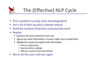 The	
  (EﬀecEve)	
  NLP	
  Cycle	
  
§ Pick	
  a	
  problem	
  (usually	
  some	
  disambiguaEon)	
  
§ Get	
  a	
  lot	
  of	
  data	
  (usually	
  a	
  labeled	
  corpus)	
  
§ Build	
  the	
  simplest	
  thing	
  that	
  could	
  possibly	
  work	
  
§ Repeat:	
  
§ Examine	
  the	
  most	
  common	
  errors	
  are	
  
§ Figure	
  out	
  what	
  informaEon	
  a	
  human	
  might	
  use	
  to	
  avoid	
  them	
  
§ Modify	
  the	
  system	
  to	
  exploit	
  that	
  informaEon	
  
§ Feature	
  engineering	
  
§ RepresentaEon	
  redesign	
  
§ Diﬀerent	
  machine	
  learning	
  methods	
  
§ We’re	
  do	
  this	
  over	
  and	
  over	
  again	
  
 