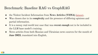 Benchmark: Baseline RAG vs GraphRAG
● the Violent Incident Information from News Articles (VIINA) dataset.
● Was chosen due to its complexity and the presence of differing opinions and
partial information.
● It is a messy real-world test case that was recent enough not to be included in
the LLM base model’s training.
● News articles from both Russian and Ukrainian news sources for the month of
June 2023, translated into English,
 