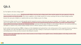Q: “List ﬁghters who had a trilogy match”
Vector: Based on the given context, identifying speciﬁc ﬁghters who have had a trilogy match (three matches against the same opponent) within the
dataset provided is not directly possible. The context supplied is a list of ﬁght statistics for various matchups but does not detail multiple matches
between the same pairs of ﬁghters or explicitly label any series of ﬁghts as part of a trilogy.
To determine trilogy matches, one would typically look for repeated occurrences where the same pair of `B_ﬁghter` and `R_ﬁghter` appear against each
other across different dates. However, this dataset does not reveal any such repeated pairings from the given entries, or at least, such analysis would
require additional processing to identify any repeating matchups, assuming the data spans all ﬁghts in such trilogies. Moreover, the context provided lists
each ﬁght as a separate entry without linking multiple entries to indicate ongoing rivalries or sequential matchups.
In the world of mixed martial arts (MMA), trilogies are often highlighted and marketed due to the evolving nature of the competition between two ﬁghters.
They typically occur after both ﬁghters have one win against each other, leading to a third match to break the tie or due to the competitive and
entertaining nature of their previous encounters that demand a rematch.
Without further data linking ﬁghts into series or direct mention of such trilogies in the supplied context, identifying ﬁghters with trilogy matches within
this dataset is not feasible.
Q&A
 