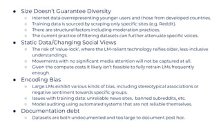 ● Size Doesn’t Guarantee Diversity
○ Internet data overrepresenting younger users and those from developed countries.
○ Training data is sourced by scraping only specific sites (e.g. Reddit).
○ There are structural factors including moderation practices.
○ The current practice of filtering datasets can further attenuate specific voices.
● Static Data/Changing Social Views
○ The risk of ‘value-lock’, where the LM-reliant technology reifies older, less-inclusive
understandings.
○ Movements with no significant media attention will not be captured at all.
○ Given the compute costs it likely isn’t feasible to fully retrain LMs frequently
enough.
● Encoding Bias
○ Large LMs exhibit various kinds of bias, including stereotypical associations or
negative sentiment towards specific groups.
○ Issues with training data: unreliable news sites, banned subreddits, etc.
○ Model auditing using automated systems that are not reliable themselves.
● Documentation debt
○ Datasets are both undocumented and too large to document post hoc.
 