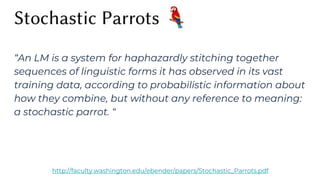 “An LM is a system for haphazardly stitching together
sequences of linguistic forms it has observed in its vast
training data, according to probabilistic information about
how they combine, but without any reference to meaning:
a stochastic parrot. “
http://faculty.washington.edu/ebender/papers/Stochastic_Parrots.pdf
 