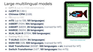 Large multilingual models
● GPT-3 (up to 175B parameters)
● ruGPT-3 (1.3B+)
● Chinese CPM (2.6B)
● T5 (up to 11B)
● mT5 (up to 13B, 101 languages)
● mBERT (110M, 104 languages)
● mBART (680M, 25 languages, trained for MT)
● MARGE (960M, 26 languages)
● XLM, XLM-R (570M, 100 languages)
● Turing-NLG (17B)
● T-ULRv2 (550M, 94 languages)
● M2M-100 (12B, 100 languages, trained for MT)
● MoE Transformer (600B*, 100 languages → en, trained for MT)
● Switch Transformer (1.6T*, 101 languages like mT5)
http://robot-design.org/
 