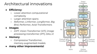 Architectural innovations
● Efficiency:
○ Lower attention computational
complexity
○ Larger attention spans
○ Reformer, Linformer, Longformer, Big
Bird, Performer, Axial Transformers
● Images:
○ iGPT, Vision Transformer (ViT), image
processing transformer (IPT), DALL·E
● Memory:
○ Compressive Transformer,
memory-augmented models
● many other improvements!
 