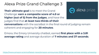 Alexa Prize Grand Challenge 3
https://www.amazon.science/latest-news/amazon-announces-2020-alexa-prize-winner-emory-university
Their ultimate goal is to meet the Grand
Challenge: earn a composite score of 4.0 or
higher (out of 5) from the judges, and have the
judges find that at least two-thirds of their
conversations with the socialbot in the final round of judging remain
coherent and engaging for 20 minutes.
Emora, the Emory University chatbot, earned first place with a 3.81
average rating and average duration of 7 minutes and 37 seconds.
 
