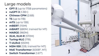 Large models
● GPT-3 (up to 175B parameters)
● ruGPT-3 (1.3B+)
● Chinese CPM (2.6B)
● T5 (up to 11B)
● mT5 (up to 13B)
● mBERT (110M)
● mBART (680M, trained for MT)
● MARGE (960M)
● XLM, XLM-R (570M)
● Turing-NLG (17B)
● T-ULRv2 (550M)
● M2M-100 (12B, trained for MT)
● MoE Transformer (600B*, MT)
● Switch Transformer (1.6T*)
 