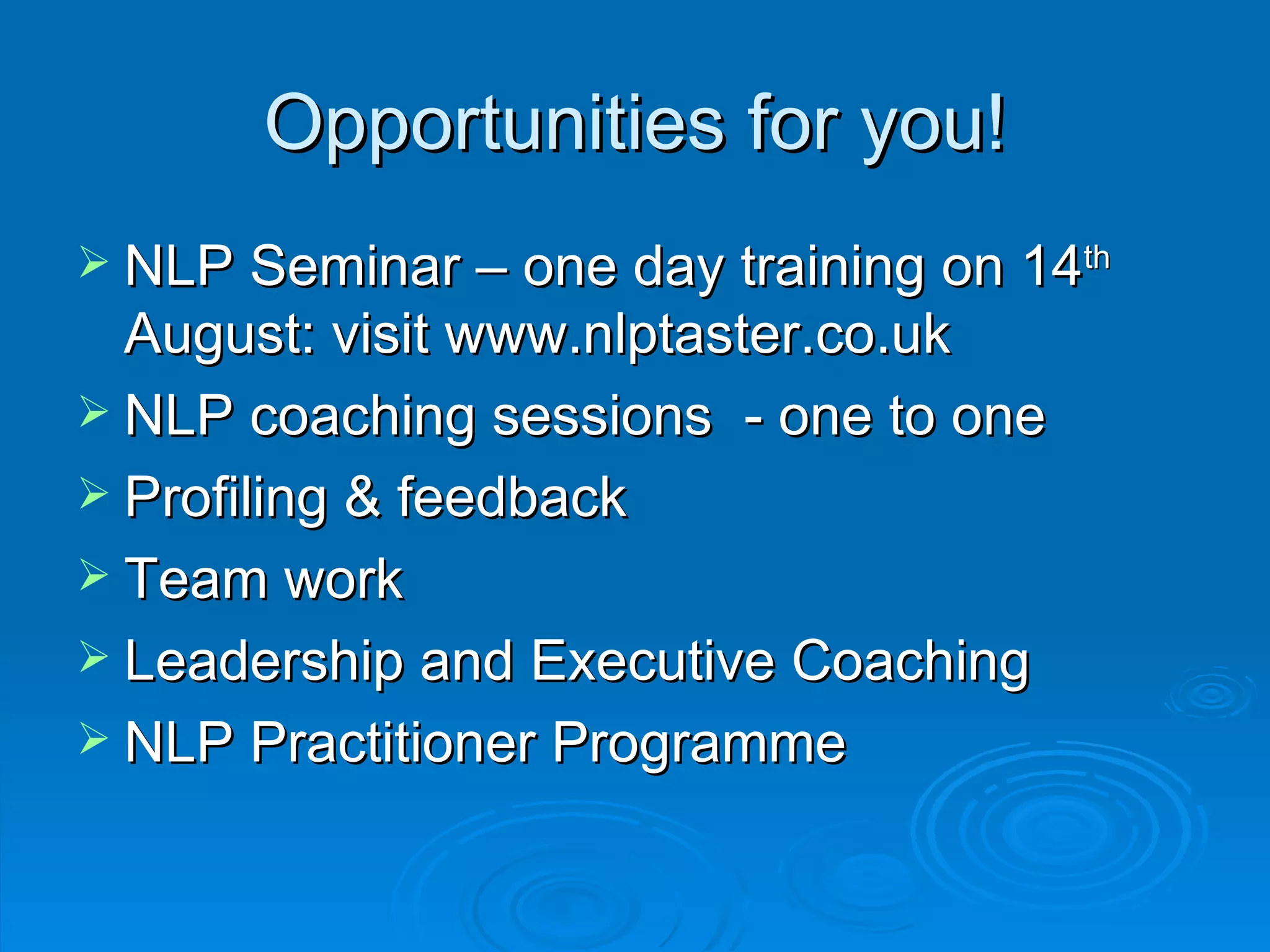 Opportunities for you!
 NLP Seminar – one day training on 14th
  August: visit www.nlptaster.co.uk
 NLP coaching sessions - one to one
 Profiling & feedback
 Team work
 Leadership and Executive Coaching
 NLP Practitioner Programme
 