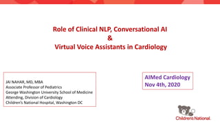 Role of Clinical NLP, Conversational AI
&
Virtual Voice Assistants in Cardiology
JAI NAHAR, MD, MBA
Associate Professor of Pediatrics
George Washington University School of Medicine
Attending, Division of Cardiology
Children’s National Hospital, Washington DC
AIMed Cardiology
Nov 4th, 2020
 