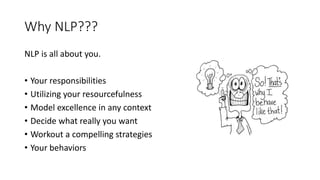 Why NLP???
NLP is all about you.
• Your responsibilities
• Utilizing your resourcefulness
• Model excellence in any context
• Decide what really you want
• Workout a compelling strategies
• Your behaviors
 